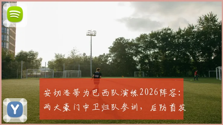 安切洛蒂为巴西队演练2026阵容:两大豪门中卫归队参训,后防首发人选与战术体系前瞻分析