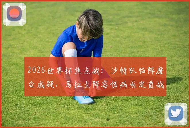2026世界杯焦点战:沙特队临阵磨合成疑,乌拉圭阵容伤病或定首战胜负
