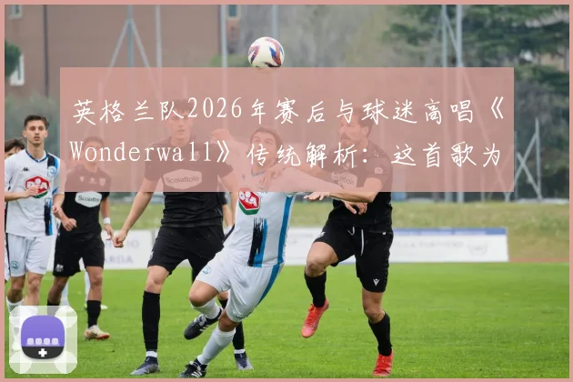 英格兰队2026年赛后与球迷高唱《Wonderwall》传统解析:这首歌为何成为三狮军团非官方队歌?