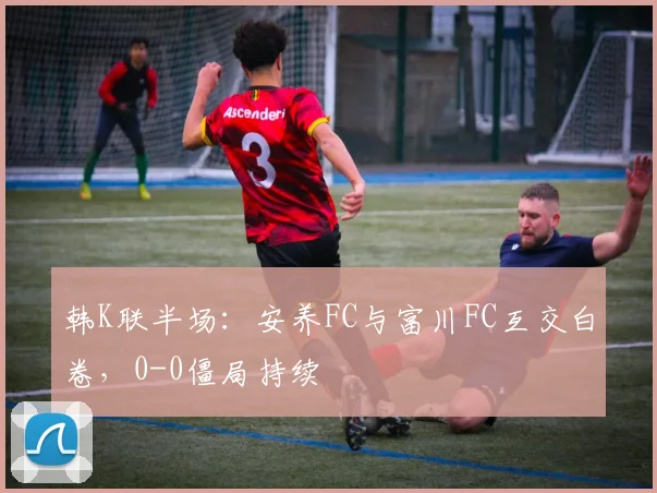 韩K联半场:安养FC与富川FC互交白卷,0-0僵局持续