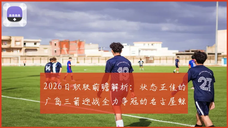 2026日职联前瞻解析：状态正佳的广岛三箭迎战全力争冠的名古屋鲸鱼