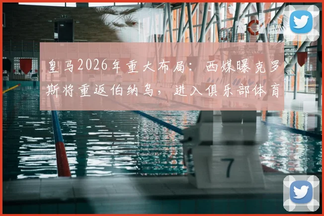 皇马2026年重大布局：西媒曝克罗斯将重返伯纳乌，进入俱乐部体育部门任职