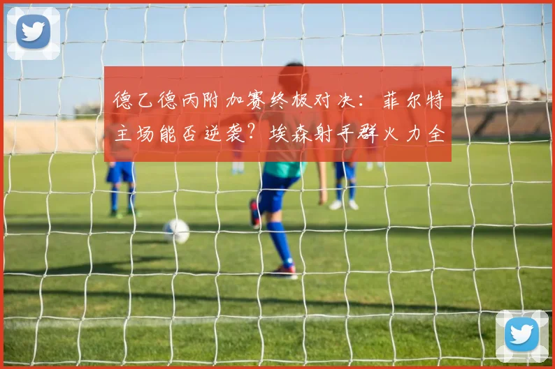 德乙德丙附加赛终极对决：菲尔特主场能否逆袭？埃森射手群火力全开威胁大
