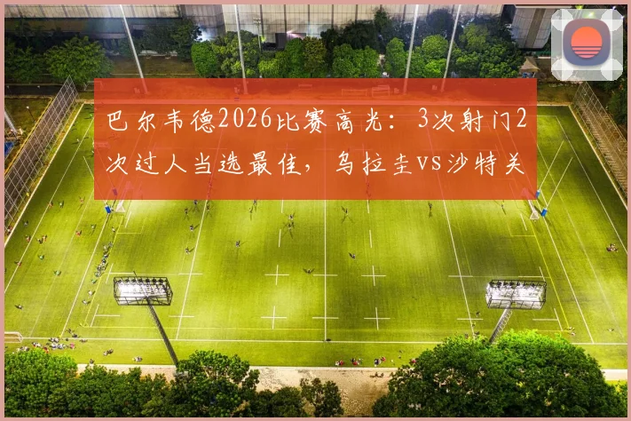 巴尔韦德2026比赛高光:3次射门2次过人当选最佳,乌拉圭vs沙特关键先生数据全解析