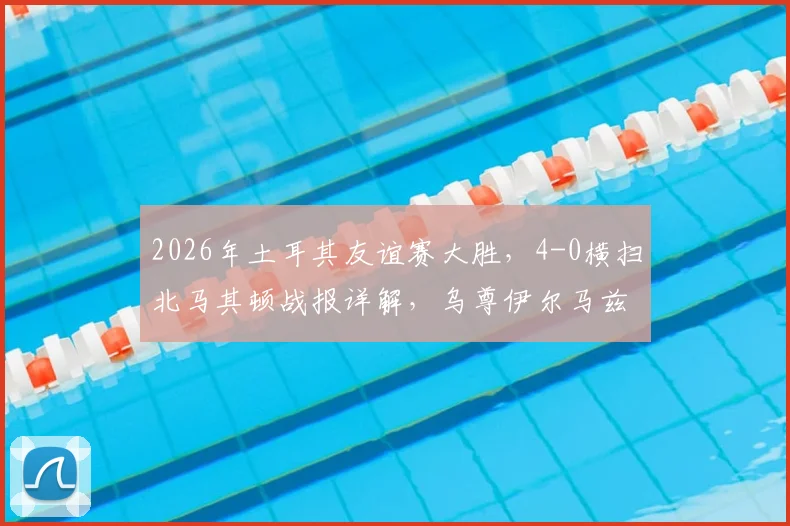 2026年土耳其友谊赛大胜，4-0横扫北马其顿战报详解，乌尊伊尔马兹表现抢眼