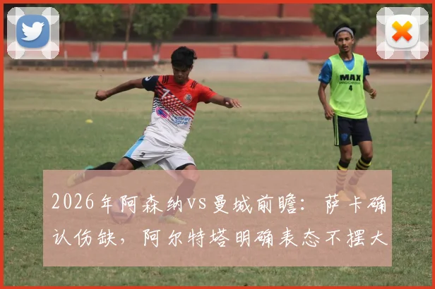 2026年阿森纳vs曼城前瞻：萨卡确认伤缺，阿尔特塔明确表态不摆大巴，解析枪手无核右路攻防应对策略