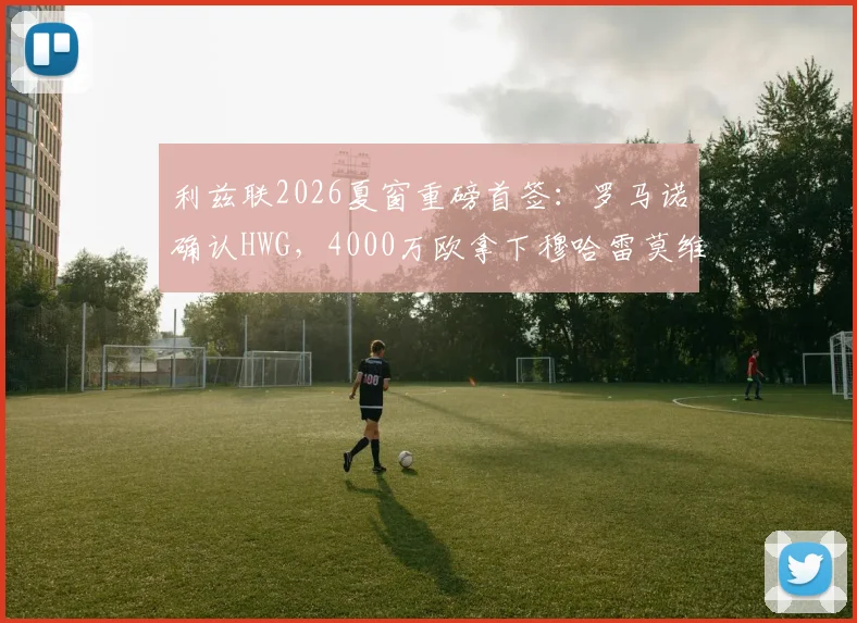 利兹联2026夏窗重磅首签:罗马诺确认HWG,4000万欧拿下穆哈雷莫维奇,值吗?技术特点深度看