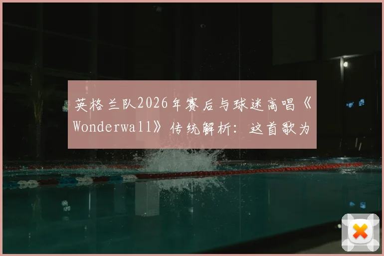 英格兰队2026年赛后与球迷高唱《Wonderwall》传统解析：这首歌为何成为三狮军团非官方队歌？