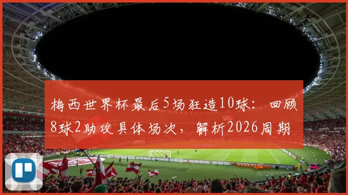 梅西世界杯最后5场狂造10球:回顾8球2助攻具体场次,解析2026周期传奇数据表现