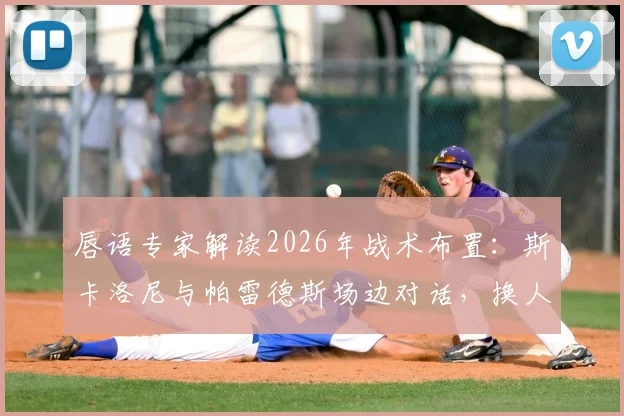 唇语专家解读2026年战术布置:斯卡洛尼与帕雷德斯场边对话,换人调整为奥塔门迪