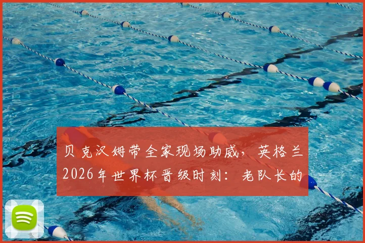 贝克汉姆带全家现场助威，英格兰2026年世界杯晋级时刻：老队长的骄傲与传承