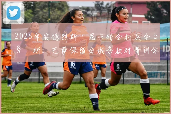 2026年安德烈斯·昆卡转会科莫全解析：巴萨保留分成条款对青训体系的影响