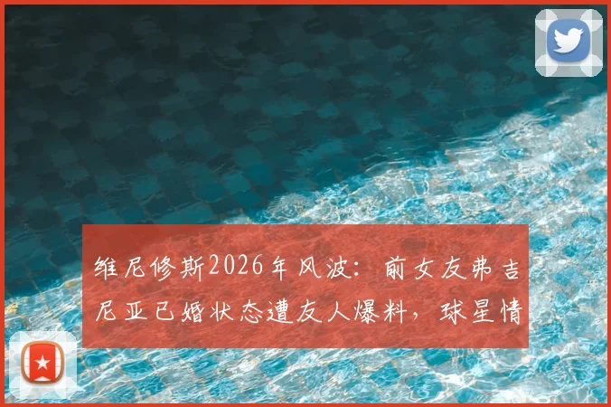 维尼修斯2026年风波：前女友弗吉尼亚已婚状态遭友人爆料，球星情感生活引球迷热议