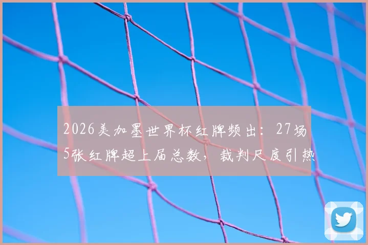 2026美加墨世界杯红牌频出:27场5张红牌超上届总数,裁判尺度引热议