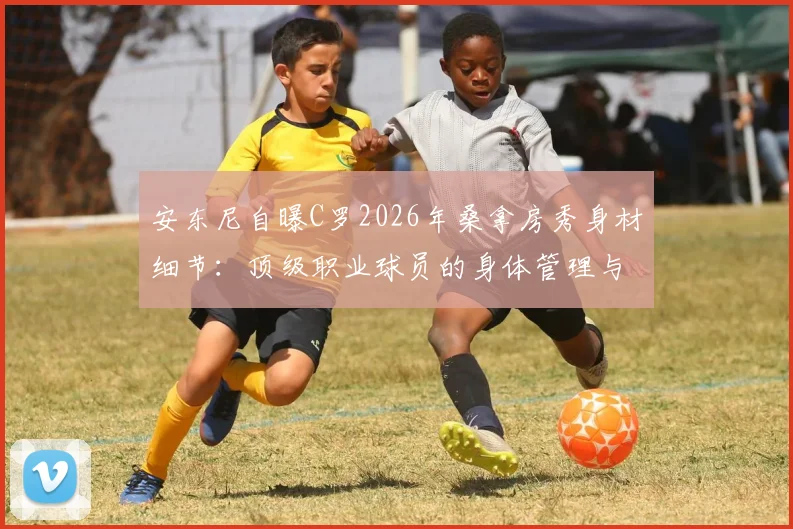 安东尼自曝C罗2026年桑拿房秀身材细节：顶级职业球员的身体管理与自律精神深度解析