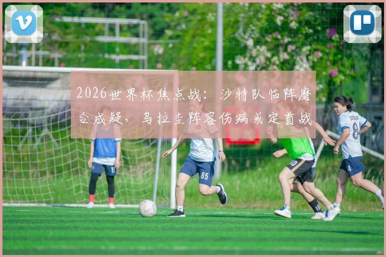 2026世界杯焦点战：沙特队临阵磨合成疑，乌拉圭阵容伤病或定首战胜负