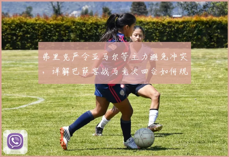 弗里克严令亚马尔等主力避免冲突，详解巴萨客战马竞次回合如何规避停赛危机
