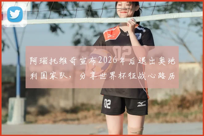 阿瑙托维奇宣布2026年后退出奥地利国家队,分享世界杯征战心路历程与职业生涯感言