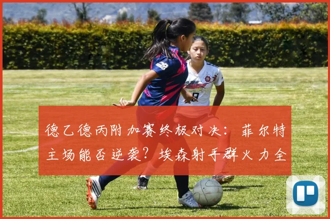 德乙德丙附加赛终极对决:菲尔特主场能否逆袭?埃森射手群火力全开威胁大