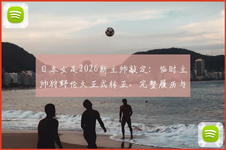 日本女足2026新主帅敲定：临时主帅狩野伦久正式转正，完整履历与球队前景解读