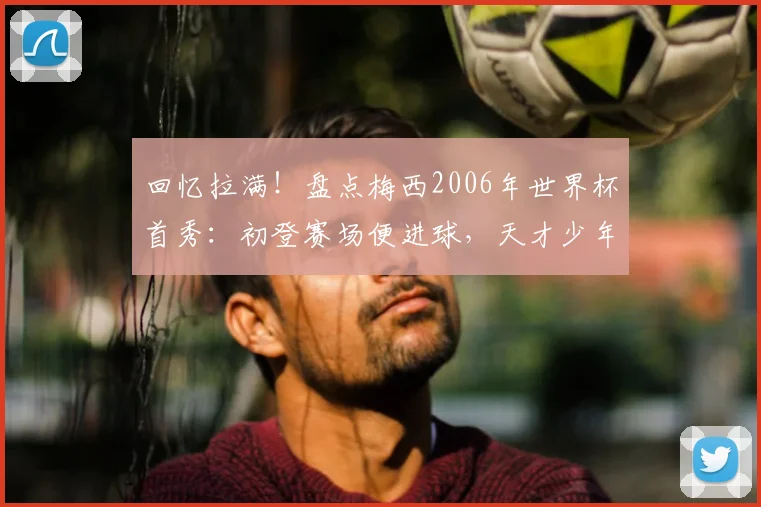 回忆拉满！盘点梅西2006年世界杯首秀：初登赛场便进球，天才少年如何开启传奇之旅