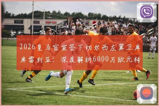 2026皇马官宣签下切尔西左翼卫库库雷利亚：深度解析6000万欧元转会费细节与新赛季战术影响