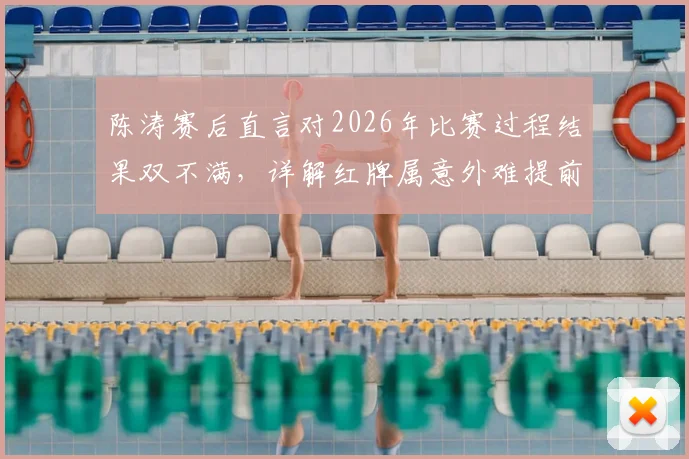 陈涛赛后直言对2026年比赛过程结果双不满,详解红牌属意外难提前防范