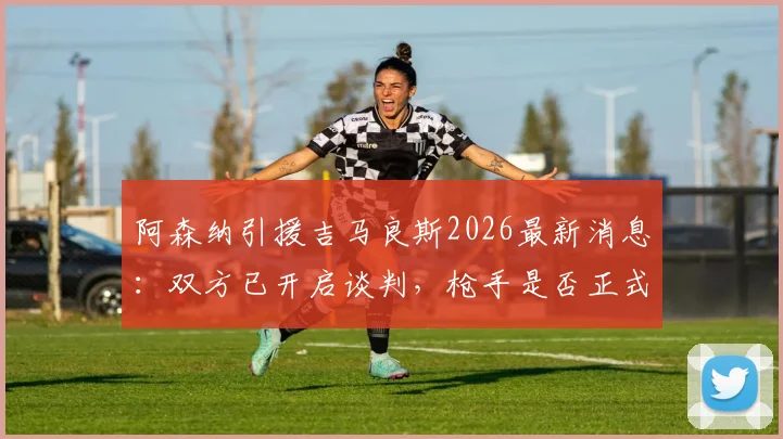 阿森纳引援吉马良斯2026最新消息:双方已开启谈判,枪手是否正式报价存疑