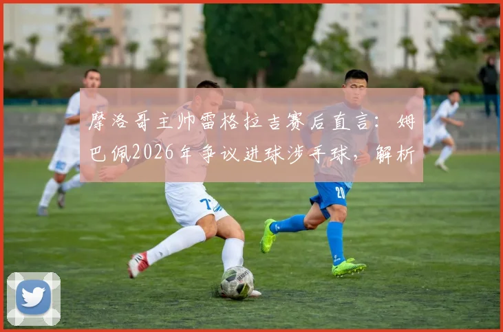 摩洛哥主帅雷格拉吉赛后直言：姆巴佩2026年争议进球涉手球，解析法国三叉戟为何如此难防