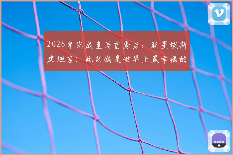 2026年完成皇马首秀后,新星埃斯皮坦言:此刻我是世界上最幸福的人,详解其首秀表现与技术特点
