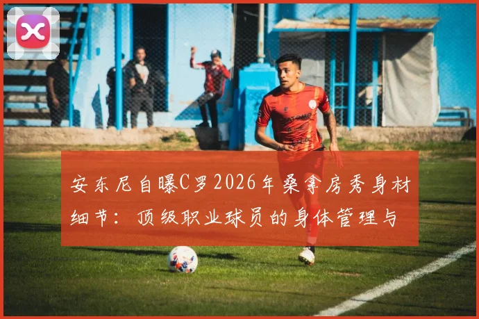 安东尼自曝C罗2026年桑拿房秀身材细节:顶级职业球员的身体管理与自律精神深度解析
