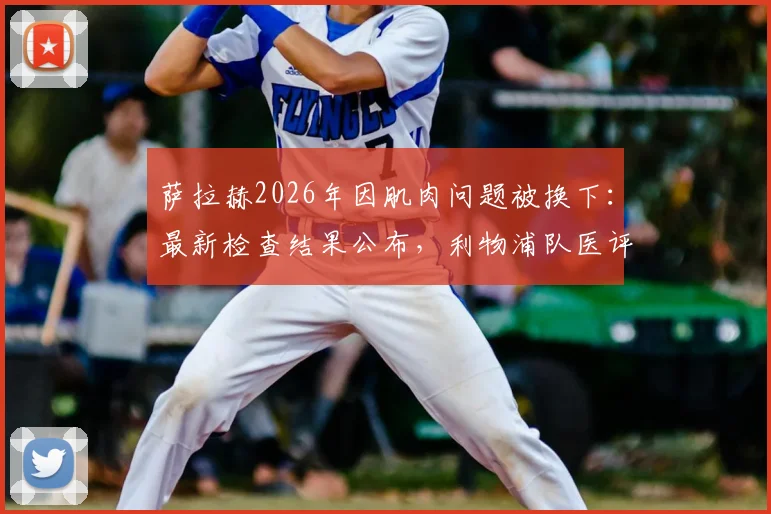 萨拉赫2026年因肌肉问题被换下:最新检查结果公布,利物浦队医评估其伤情与预计缺席时间