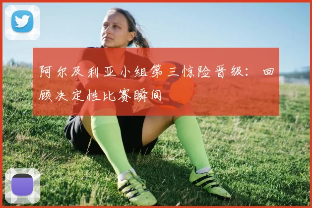 阿尔及利亚小组第三惊险晋级:回顾决定性比赛瞬间