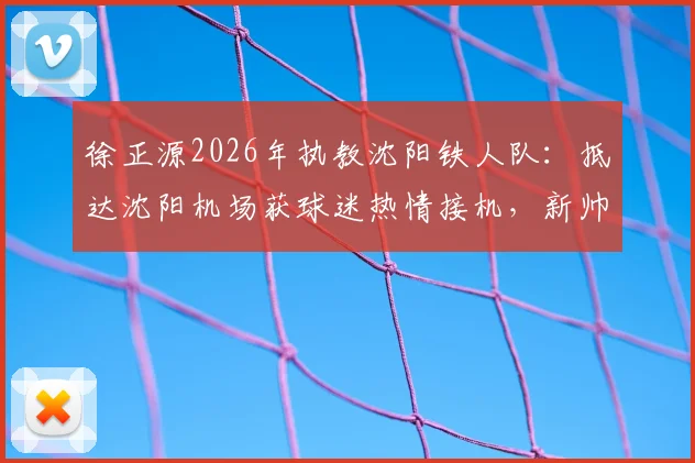 徐正源2026年执教沈阳铁人队:抵达沈阳机场获球迷热情接机,新帅上任前景如何?