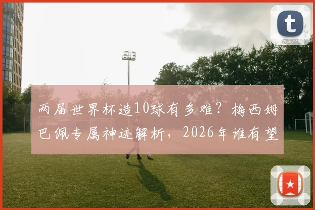 两届世界杯造10球有多难?梅西姆巴佩专属神迹解析,2026年谁有望挑战?