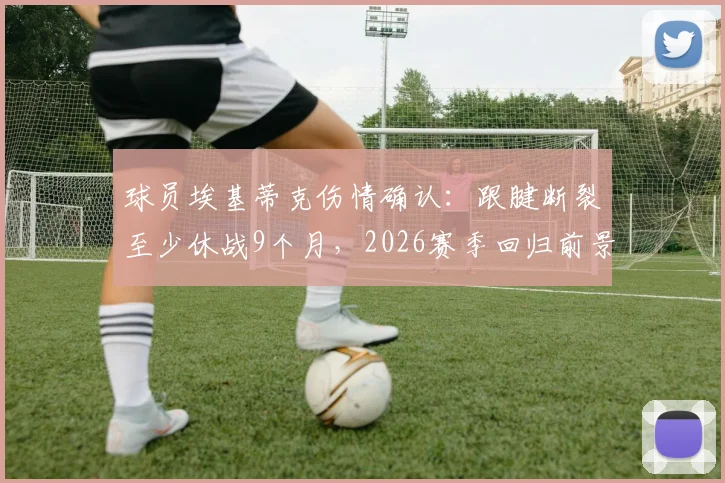 球员埃基蒂克伤情确认:跟腱断裂至少休战9个月,2026赛季回归前景分析