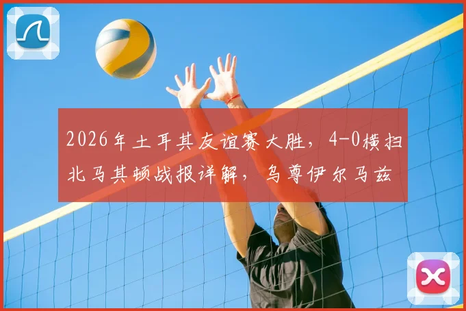 2026年土耳其友谊赛大胜,4-0横扫北马其顿战报详解,乌尊伊尔马兹表现抢眼