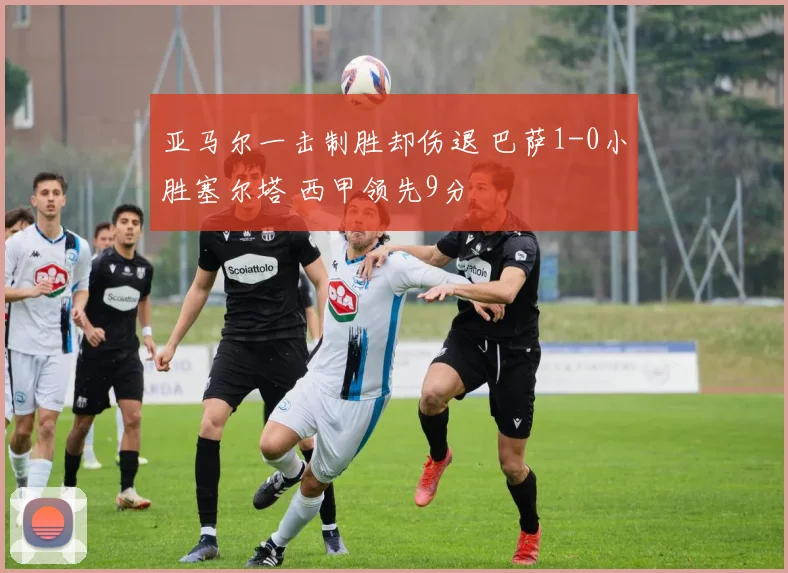 亚马尔一击制胜却伤退 巴萨1-0小胜塞尔塔 西甲领先9分