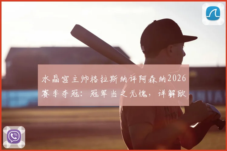 水晶宫主帅格拉斯纳评阿森纳2026赛季夺冠:冠军当之无愧,详解欧协联决赛前轮换计划与战术考量