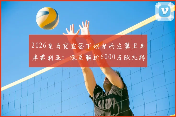 2026皇马官宣签下切尔西左翼卫库库雷利亚:深度解析6000万欧元转会费细节与新赛季战术影响