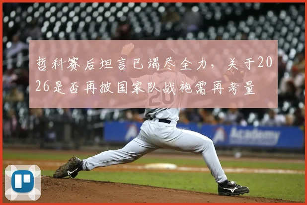 哲科赛后坦言已竭尽全力，关于2026是否再披国家队战袍需再考量