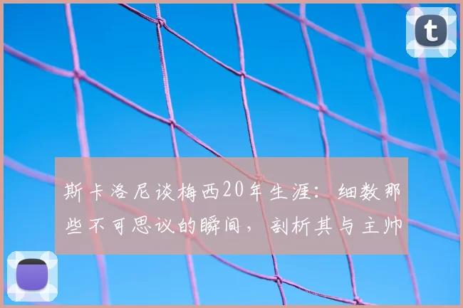 斯卡洛尼谈梅西20年生涯：细数那些不可思议的瞬间，剖析其与主帅斯卡洛尼的默契关系