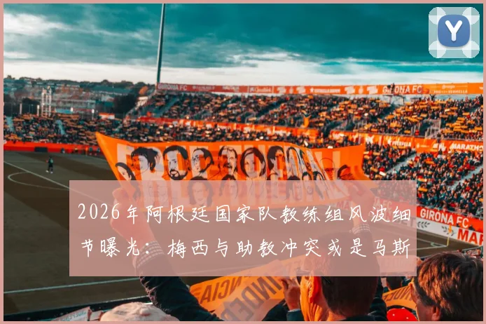 2026年阿根廷国家队教练组风波细节曝光：梅西与助教冲突或是马斯切拉诺离职导火索
