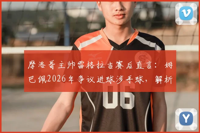 摩洛哥主帅雷格拉吉赛后直言:姆巴佩2026年争议进球涉手球,解析法国三叉戟为何如此难防