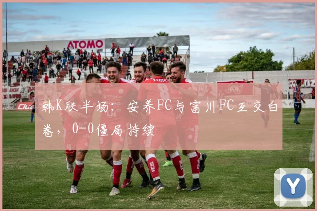 韩K联半场：安养FC与富川FC互交白卷，0-0僵局持续