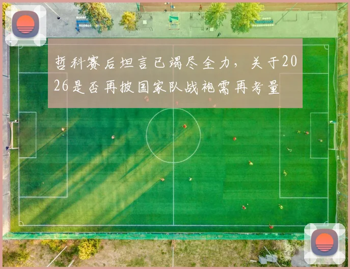 哲科赛后坦言已竭尽全力,关于2026是否再披国家队战袍需再考量