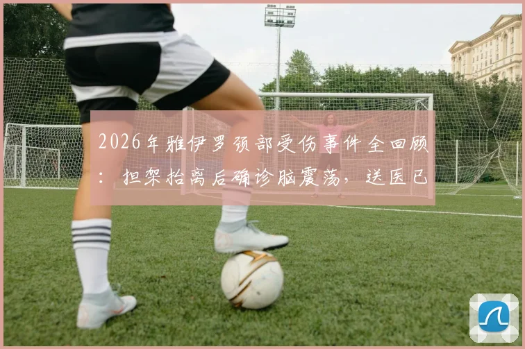 2026年雅伊罗颈部受伤事件全回顾：担架抬离后确诊脑震荡，送医已稳定，详解伤病影响与恢复时间