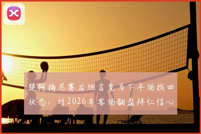 楚阿梅尼赛后坦言皇马下半场找回状态,对2026年客场翻盘拜仁信心十足,慕尼黑之战或成经典