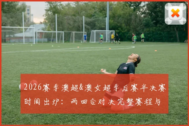 2026赛季澳超&澳女超季后赛半决赛时间出炉：两回合对决完整赛程与观赛指南