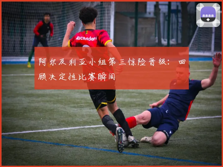 阿尔及利亚小组第三惊险晋级：回顾决定性比赛瞬间